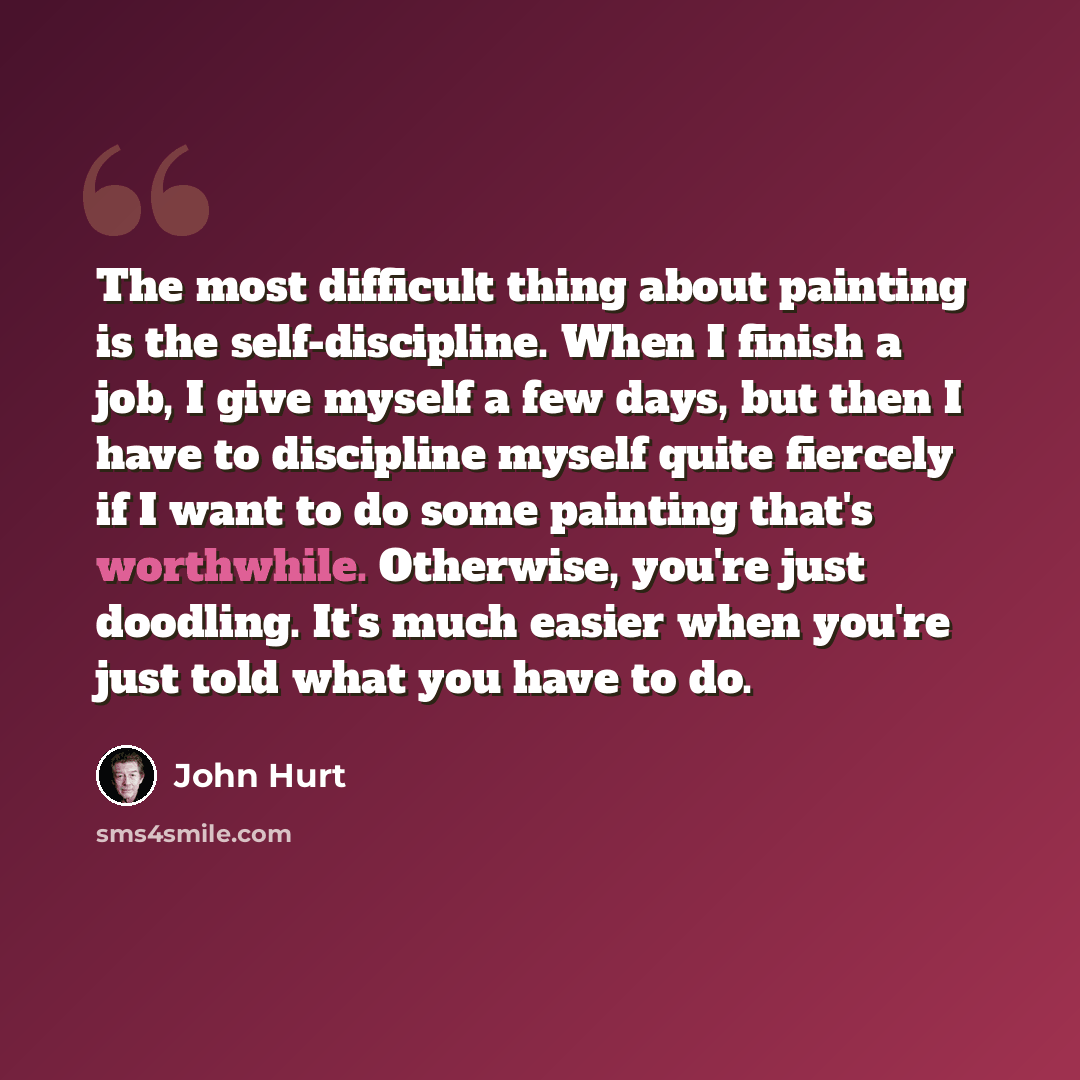 “The most difficult thing about painting is the self-discipline. When I finish a job, I give myself a few days, but then I have to discipline myself quite fiercely if I want to do some painting that's worthwhile. Otherwise, you're just doodling. It's much easier when you're just told what you have…” quote by John Hurt