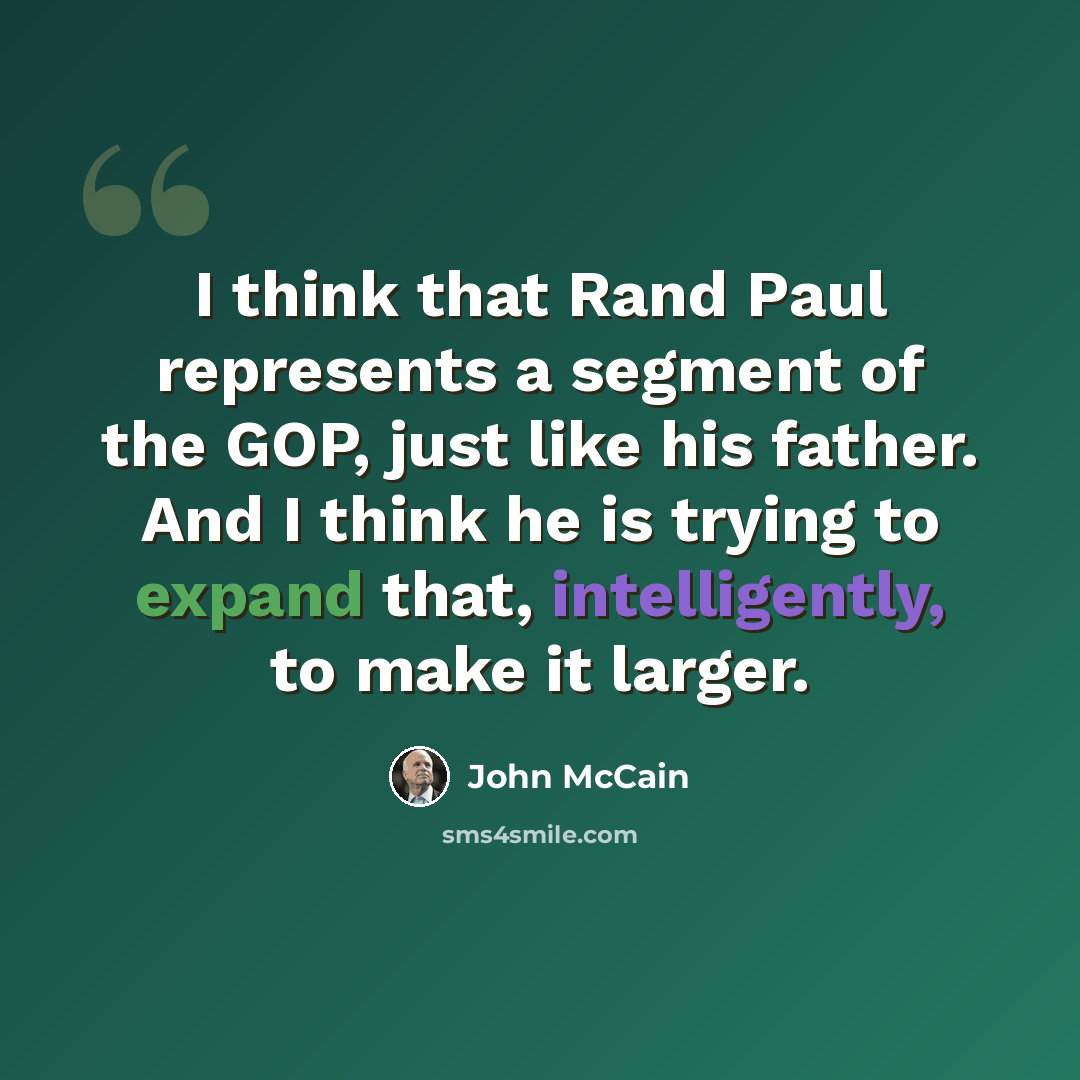“I think that Rand Paul represents a segment of the GOP, just like his father. And I think he is trying to expand that, intelligently, to make it larger.” quote by John McCain