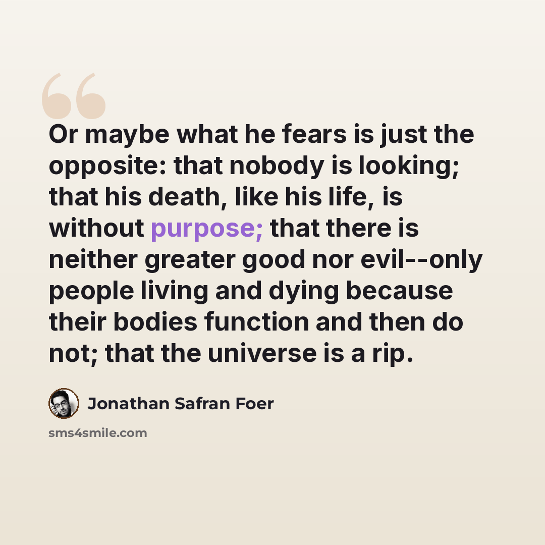 “Or maybe what he fears is just the opposite: that nobody is looking; that his death, like his life, is without purpose; that there is neither greater good nor evil--only people living and dying because their bodies function and then do not; that the universe is a rip.” quote by Jonathan Safran Foer