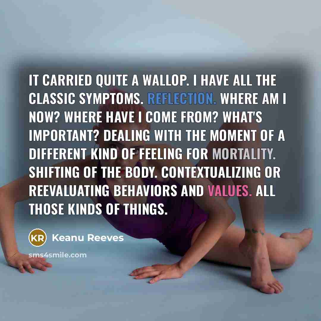 “It carried quite a wallop. I have all the classic symptoms. Reflection. Where am I now? Where have I come from? What's important? Dealing with the moment of a different kind of feeling for mortality. Shifting of the body. Contextualizing or reevaluating behaviors and values. All those kinds of…” quote by Keanu Reeves