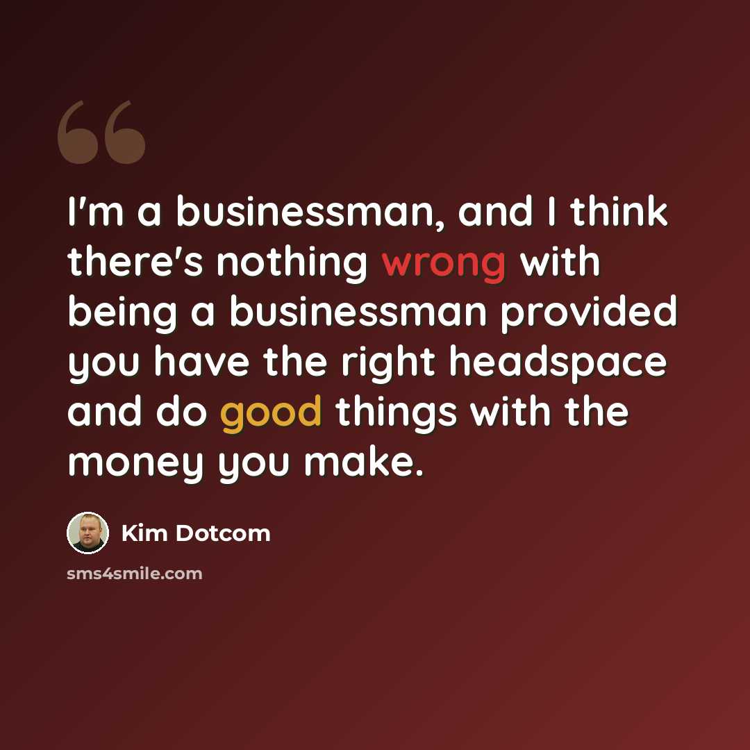 “I'm a businessman, and I think there's nothing wrong with being a businessman provided you have the right headspace and do good things with the money you make.” quote by Kim Dotcom