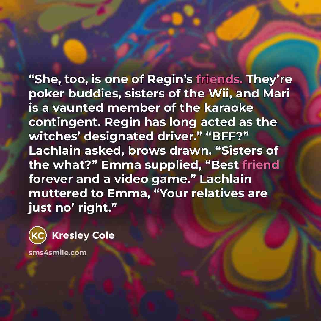 “She, too, is one of Regin’s friends. They’re poker buddies, sisters of the Wii, and Mari is a vaunted member of the karaoke contingent. Regin has long acted as the witches’ designated driver.” “BFF?” Lachlain asked, brows drawn. “Sisters of the what?” Emma supplied, “Best friend forever and a…” quote by Kresley Cole