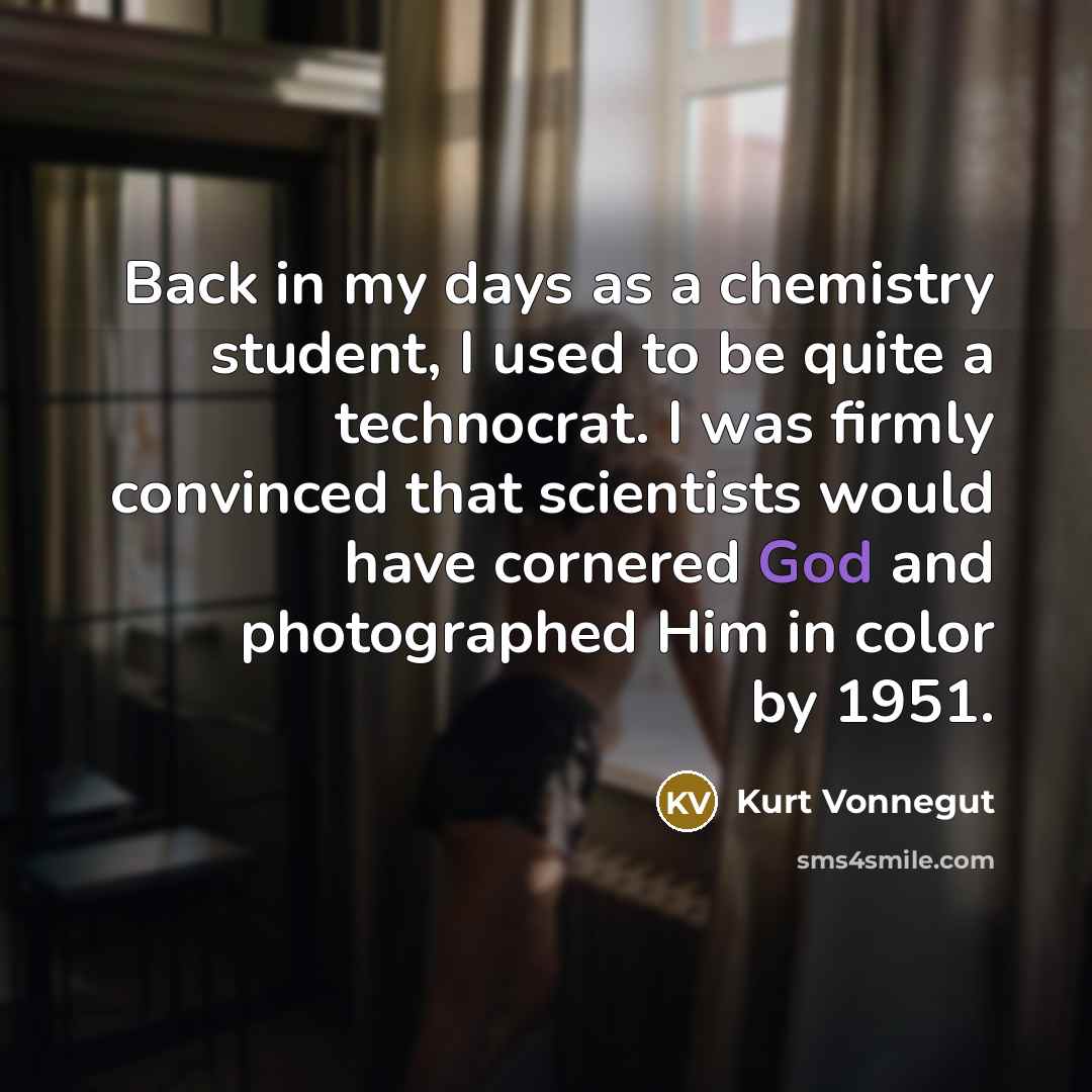 “Back in my days as a chemistry student, I used to be quite a technocrat. I was firmly convinced that scientists would have cornered God and photographed Him in color by 1951.” quote by Kurt Vonnegut