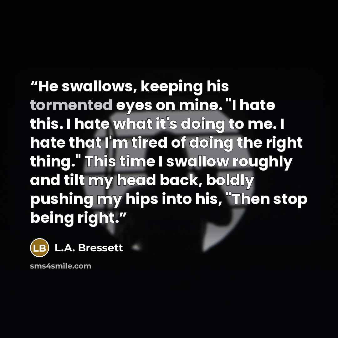 “He swallows, keeping his tormented eyes on mine. "I hate this. I hate what it's doing to me. I hate that I'm tired of doing the right thing." This time I swallow roughly and tilt my head back, boldly pushing my hips into his, "Then stop being right.” quote by L.A. Bressett