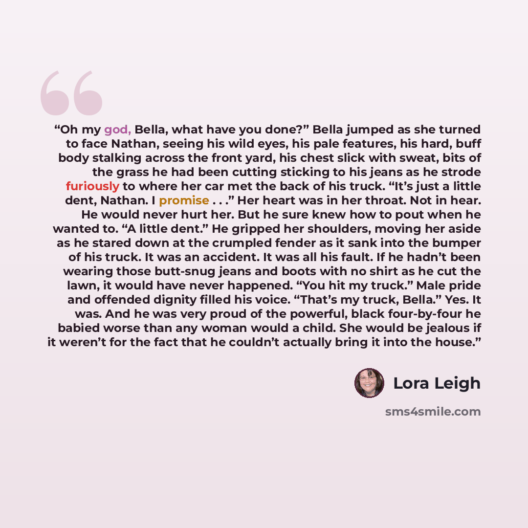 “Oh my god, Bella, what have you done?” Bella jumped as she turned to face Nathan, seeing his wild eyes, his pale features, his hard, buff body stalking across the front yard, his chest slick with sweat, bits of the grass he had been cutting sticking to his jeans as he strode furiously to where her…” quote by Lora Leigh