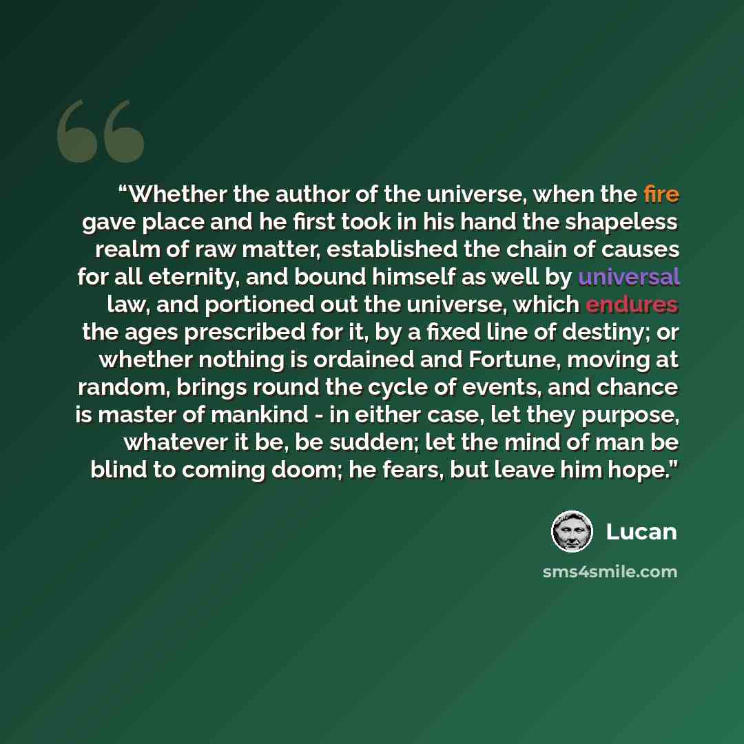 “Whether the author of the universe, when the fire gave place and he first took in his hand the shapeless realm of raw matter, established the chain of causes for all eternity, and bound himself as well by universal law, and portioned out the universe, which endures the ages prescribed for it, by a…” quote by Lucan