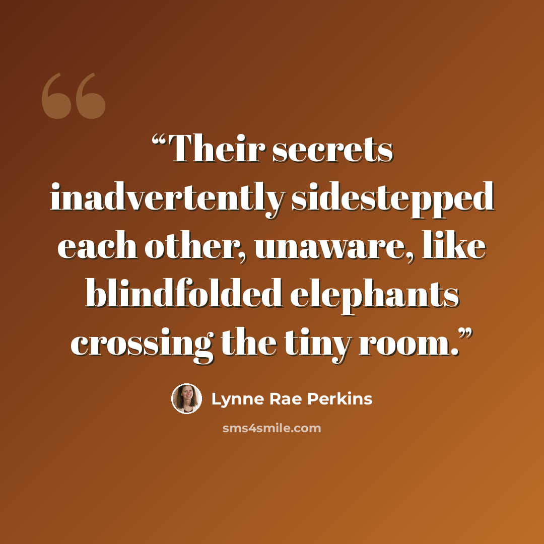 “Their secrets inadvertently sidestepped each other, unaware, like blindfolded elephants crossing the tiny room.” quote by Lynne Rae Perkins