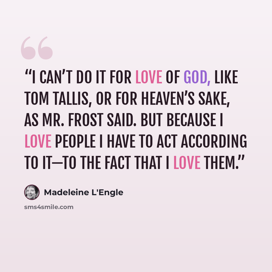 “I can’t do it for love of God, like Tom Tallis, or for heaven’s sake, as Mr. Frost said. But because I love people I have to act according to it—to the fact that I love them.” quote by Madeleine L'Engle