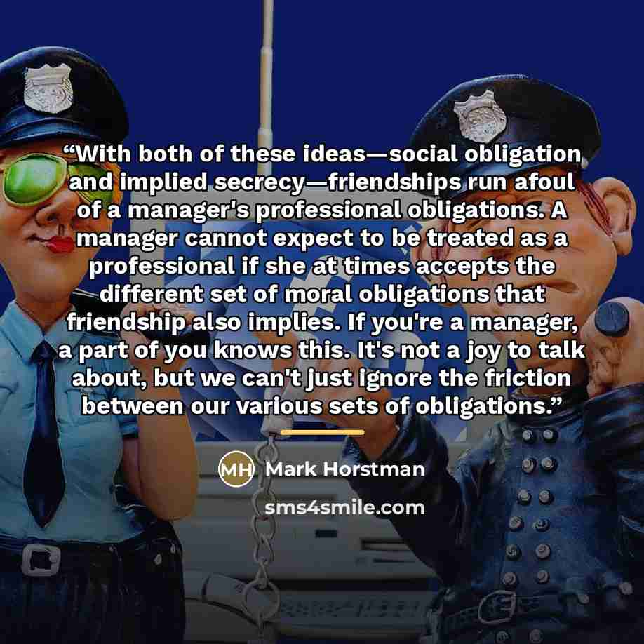 “With both of these ideas—social obligation and implied secrecy—friendships run afoul of a manager's professional obligations. A manager cannot expect to be treated as a professional if she at times accepts the different set of moral obligations that friendship also implies. If you're a manager, a…” quote by Mark Horstman
