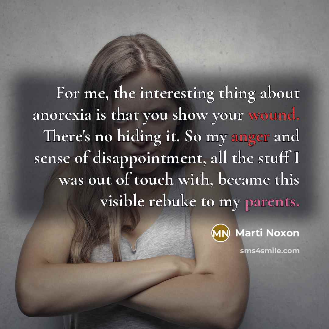“For me, the interesting thing about anorexia is that you show your wound. There's no hiding it. So my anger and sense of disappointment, all the stuff I was out of touch with, became this visible rebuke to my parents.” quote by Marti Noxon