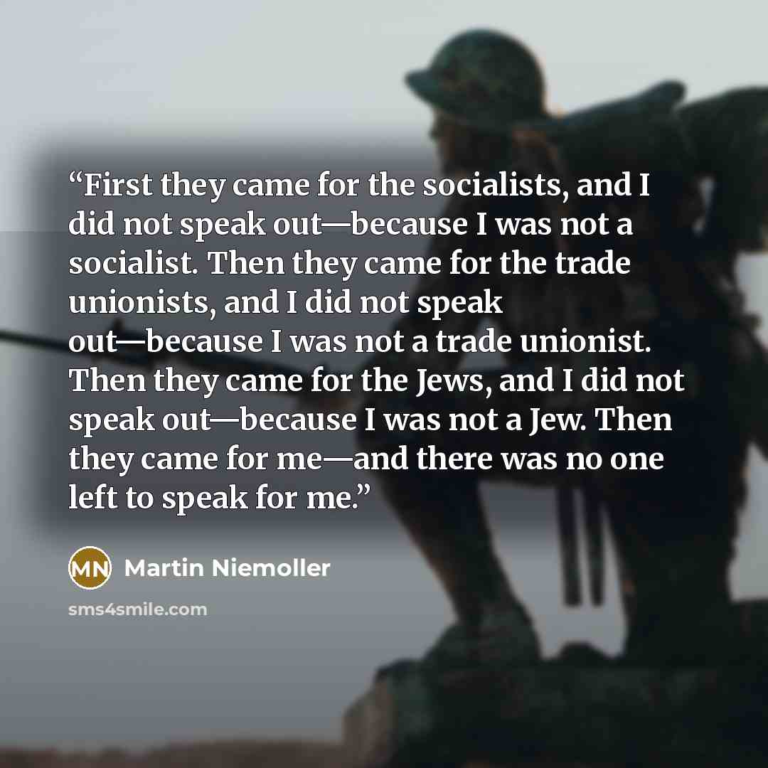 “First they came for the socialists, and I did not speak out—because I was not a socialist. Then they came for the trade unionists, and I did not speak out—because I was not a trade unionist. Then they came for the Jews, and I did not speak out—because I was not a Jew. Then they came for me—and…” quote by Martin Niemöller