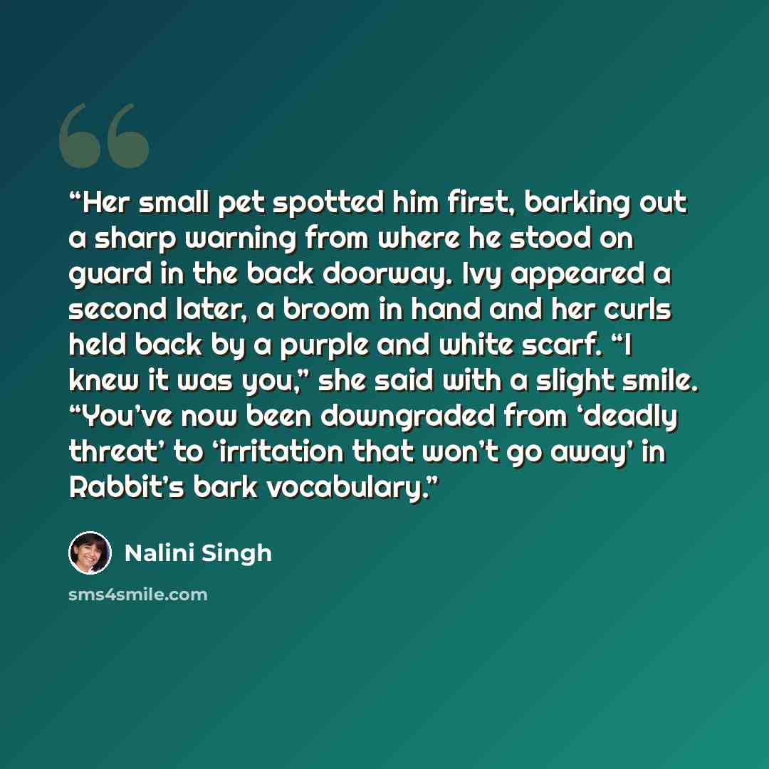 “Her small pet spotted him first, barking out a sharp warning from where he stood on guard in the back doorway. Ivy appeared a second later, a broom in hand and her curls held back by a purple and white scarf. “I knew it was you,” she said with a slight smile. “You’ve now been downgraded from…” quote by Nalini Singh
