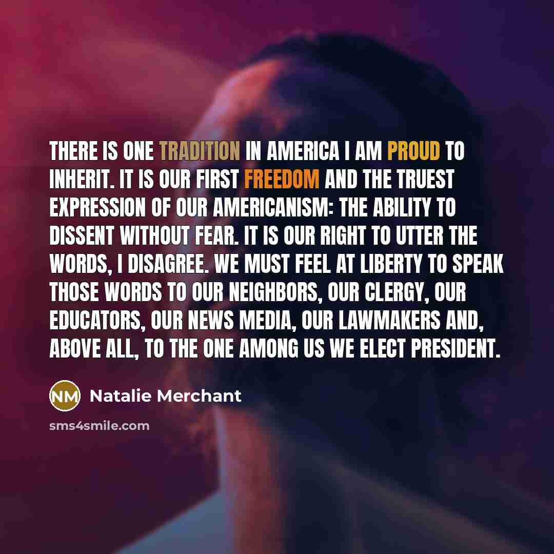 “There is one tradition in America I am proud to inherit. It is our first freedom and the truest expression of our Americanism: the ability to dissent without fear. It is our right to utter the words, I disagree. We must feel at liberty to speak those words to our neighbors, our clergy, our…” quote by Natalie Merchant