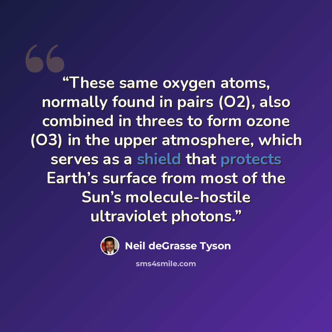 “These same oxygen atoms, normally found in pairs (O2), also combined in threes to form ozone (O3) in the upper atmosphere, which serves as a shield that protects Earth’s surface from most of the Sun’s molecule-hostile ultraviolet photons.” quote by Neil deGrasse Tyson