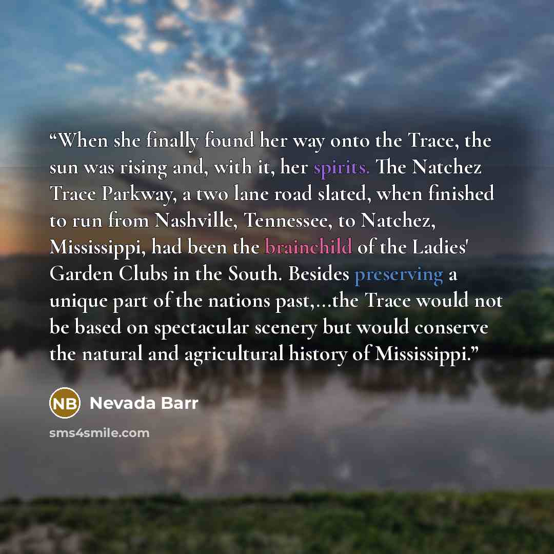 “When she finally found her way onto the Trace, the sun was rising and, with it, her spirits. The Natchez Trace Parkway, a two lane road slated, when finished to run from Nashville, Tennessee, to Natchez, Mississippi, had been the brainchild of the Ladies' Garden Clubs in the South. Besides…” quote by Nevada Barr