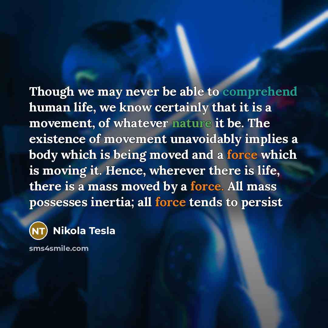 “Though we may never be able to comprehend human life, we know certainly that it is a movement, of whatever nature it be. The existence of movement unavoidably implies a body which is being moved and a force which is moving it. Hence, wherever there is life, there is a mass moved by a force. All…” quote by Nikola Tesla