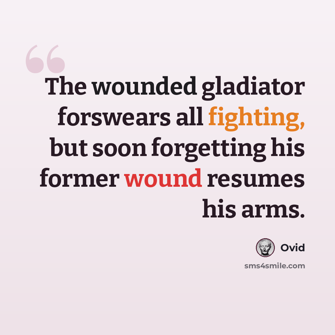 “The wounded gladiator forswears all fighting, but soon forgetting his former wound resumes his arms.” quote by Ovid