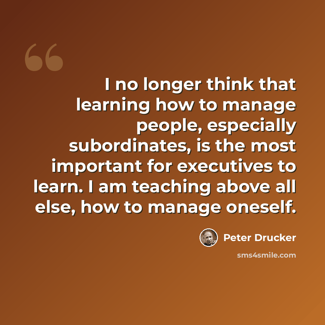 “I no longer think that learning how to manage people, especially subordinates, is the most important for executives to learn. I am teaching above all else, how to manage oneself.” quote by Peter Drucker
