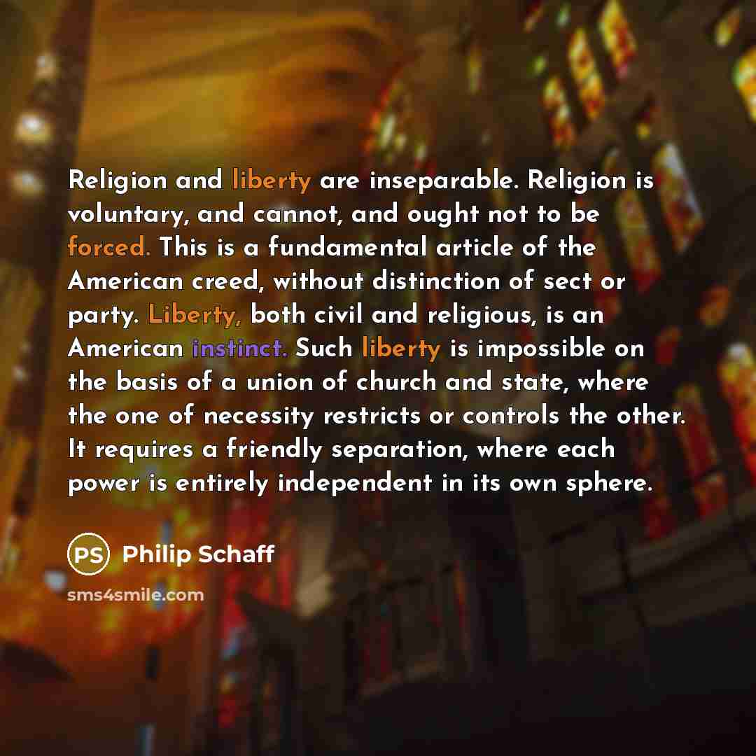“Religion and liberty are inseparable. Religion is voluntary, and cannot, and ought not to be forced. This is a fundamental article of the American creed, without distinction of sect or party. Liberty, both civil and religious, is an American instinct. Such liberty is impossible on the basis of a…” quote by Philip Schaff