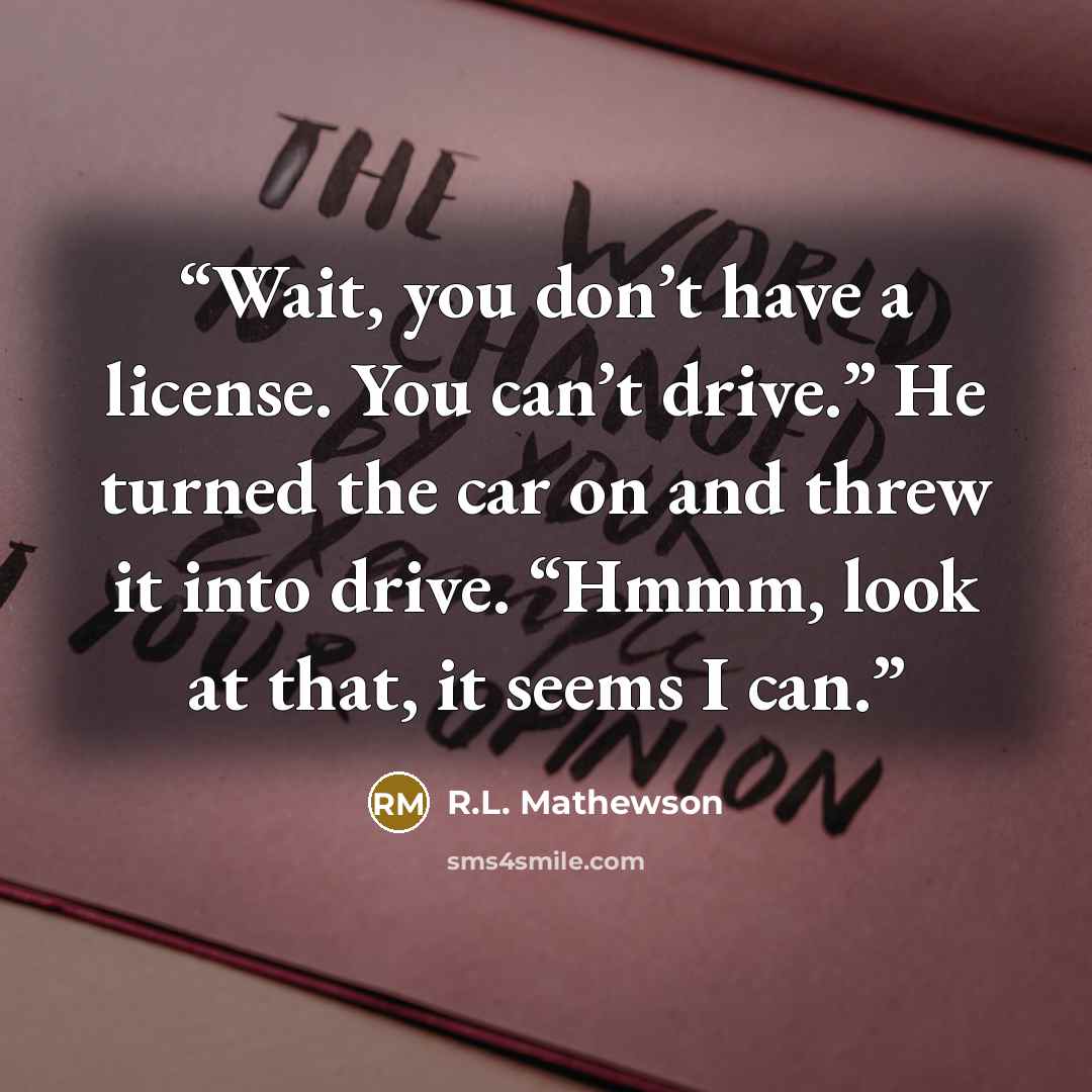 “Wait, you don’t have a license. You can’t drive.” He turned the car on and threw it into drive. “Hmmm, look at that, it seems I can.” quote by R.L. Mathewson