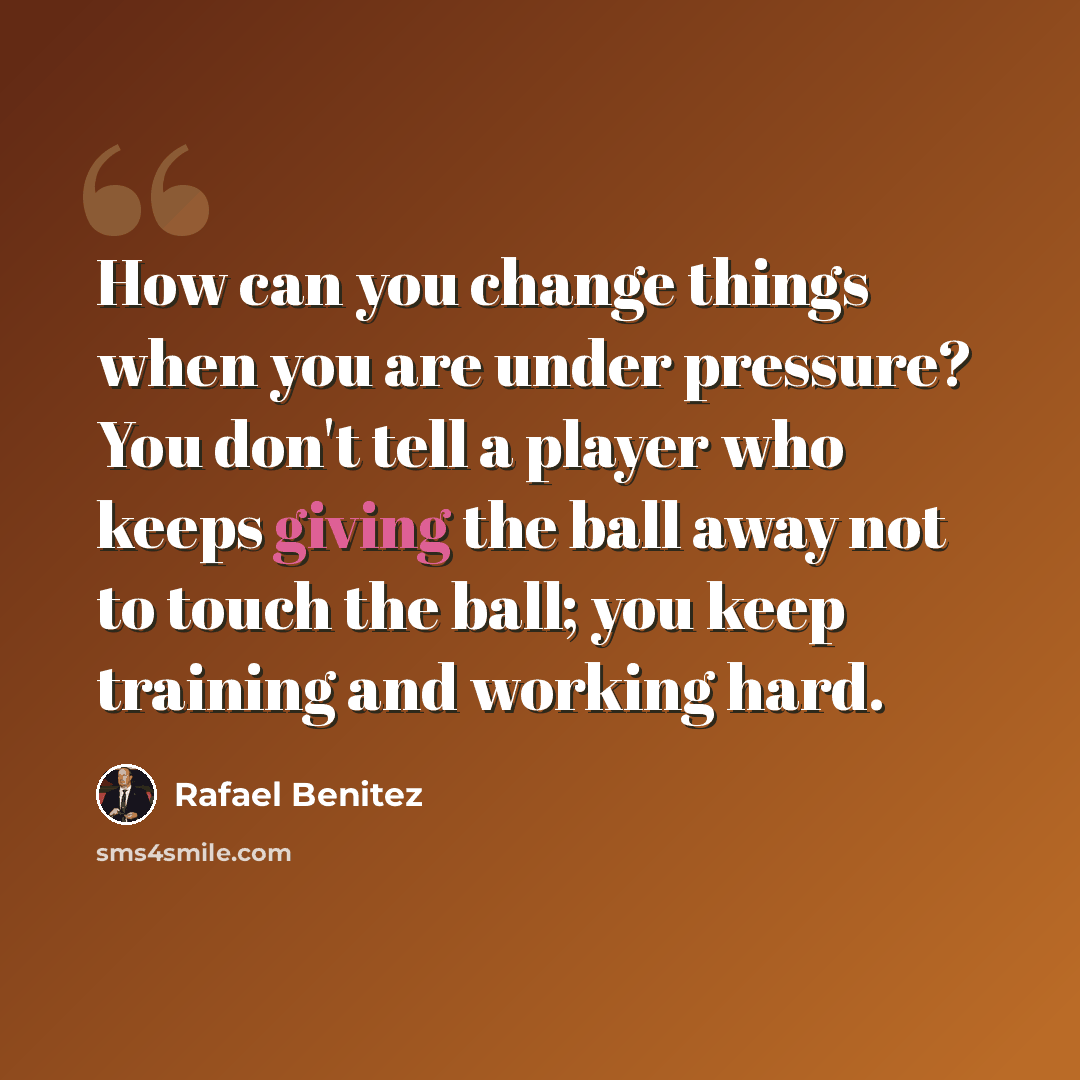 “How can you change things when you are under pressure? You don't tell a player who keeps giving the ball away not to touch the ball; you keep training and working hard.” quote by Rafael Benitez
