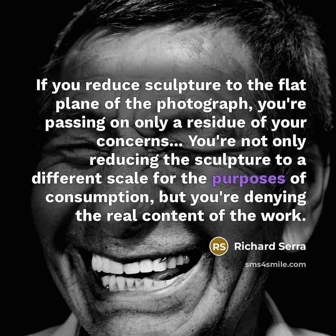 “If you reduce sculpture to the flat plane of the photograph, you're passing on only a residue of your concerns... You're not only reducing the sculpture to a different scale for the purposes of consumption, but you're denying the real content of the work.” quote by Richard Serra