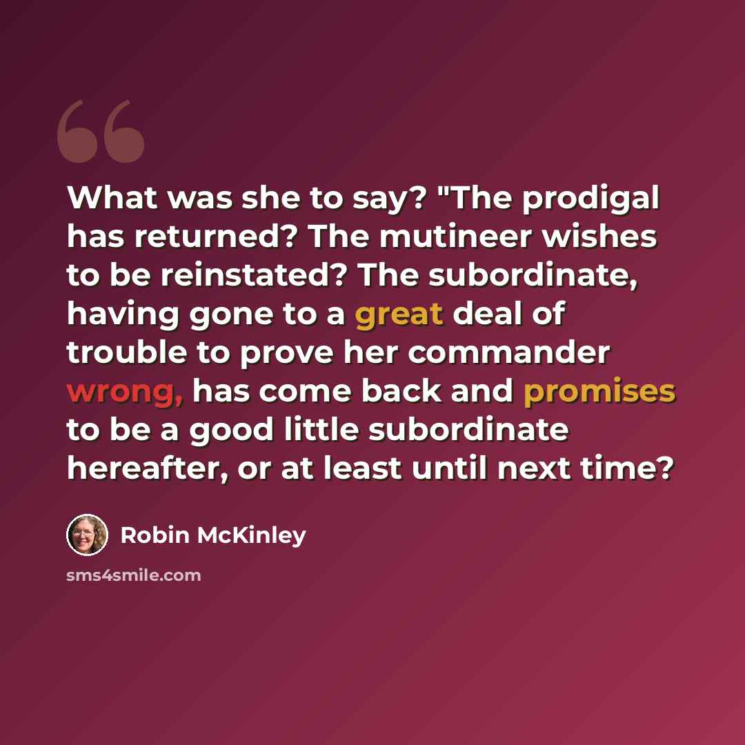 “What was she to say? "The prodigal has returned? The mutineer wishes to be reinstated? The subordinate, having gone to a great deal of trouble to prove her commander wrong, has come back and promises to be a good little subordinate hereafter, or at least until next time?” quote by Robin McKinley