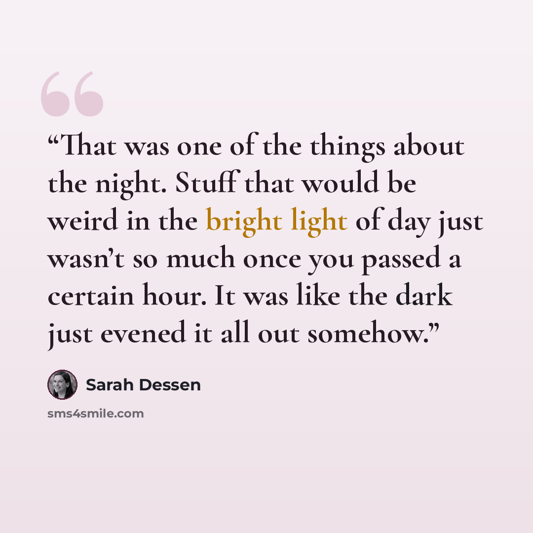 “That was one of the things about the night. Stuff that would be weird in the bright light of day just wasn’t so much once you passed a certain hour. It was like the dark just evened it all out somehow.” quote by Sarah Dessen