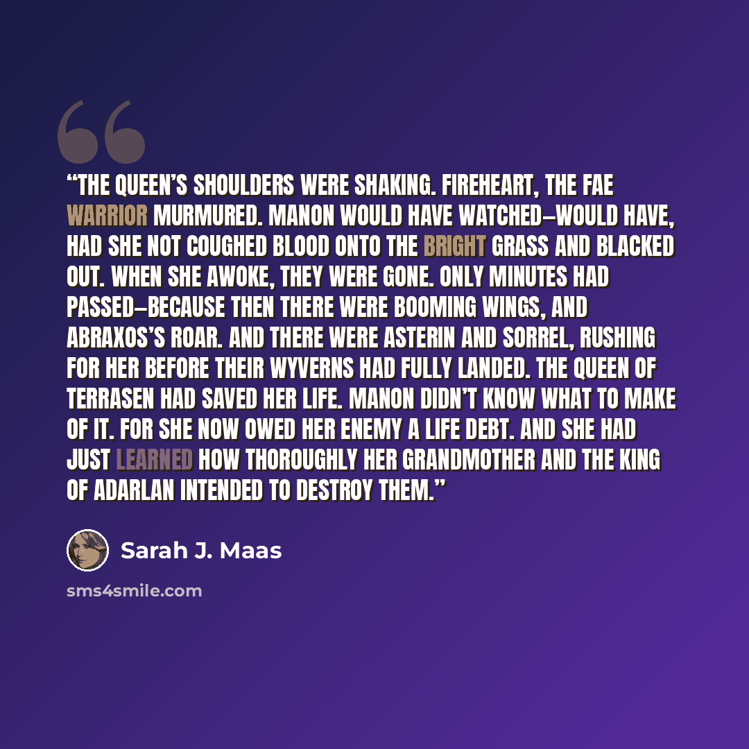 “The queen’s shoulders were shaking. Fireheart, the Fae warrior murmured. Manon would have watched—would have, had she not coughed blood onto the bright grass and blacked out. When she awoke, they were gone. Only minutes had passed—because then there were booming wings, and Abraxos’s roar. And…” quote by Sarah J. Maas