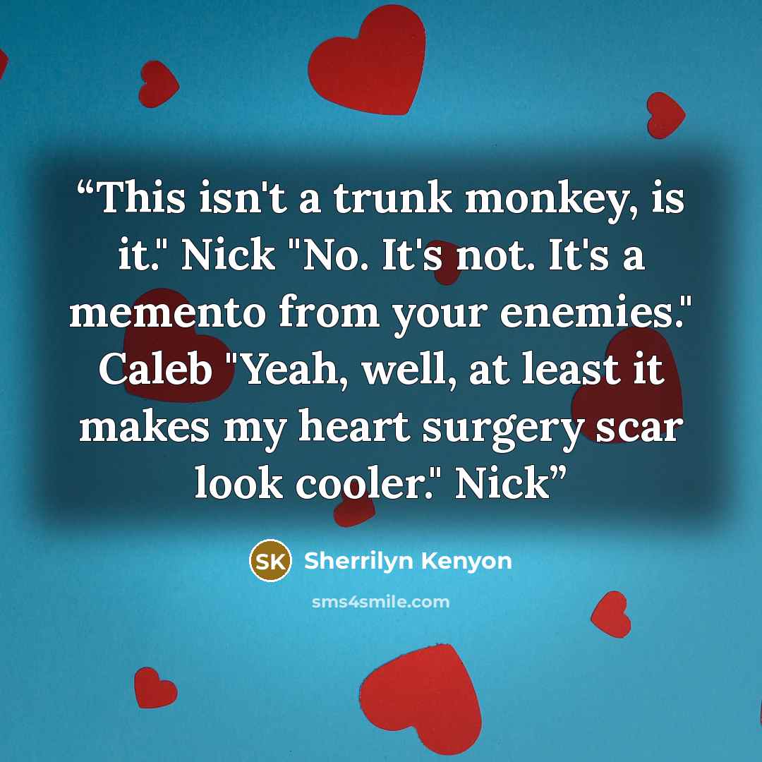 “This isn't a trunk monkey, is it." Nick "No. It's not. It's a memento from your enemies." Caleb "Yeah, well, at least it makes my heart surgery scar look cooler." Nick” quote by Sherrilyn Kenyon