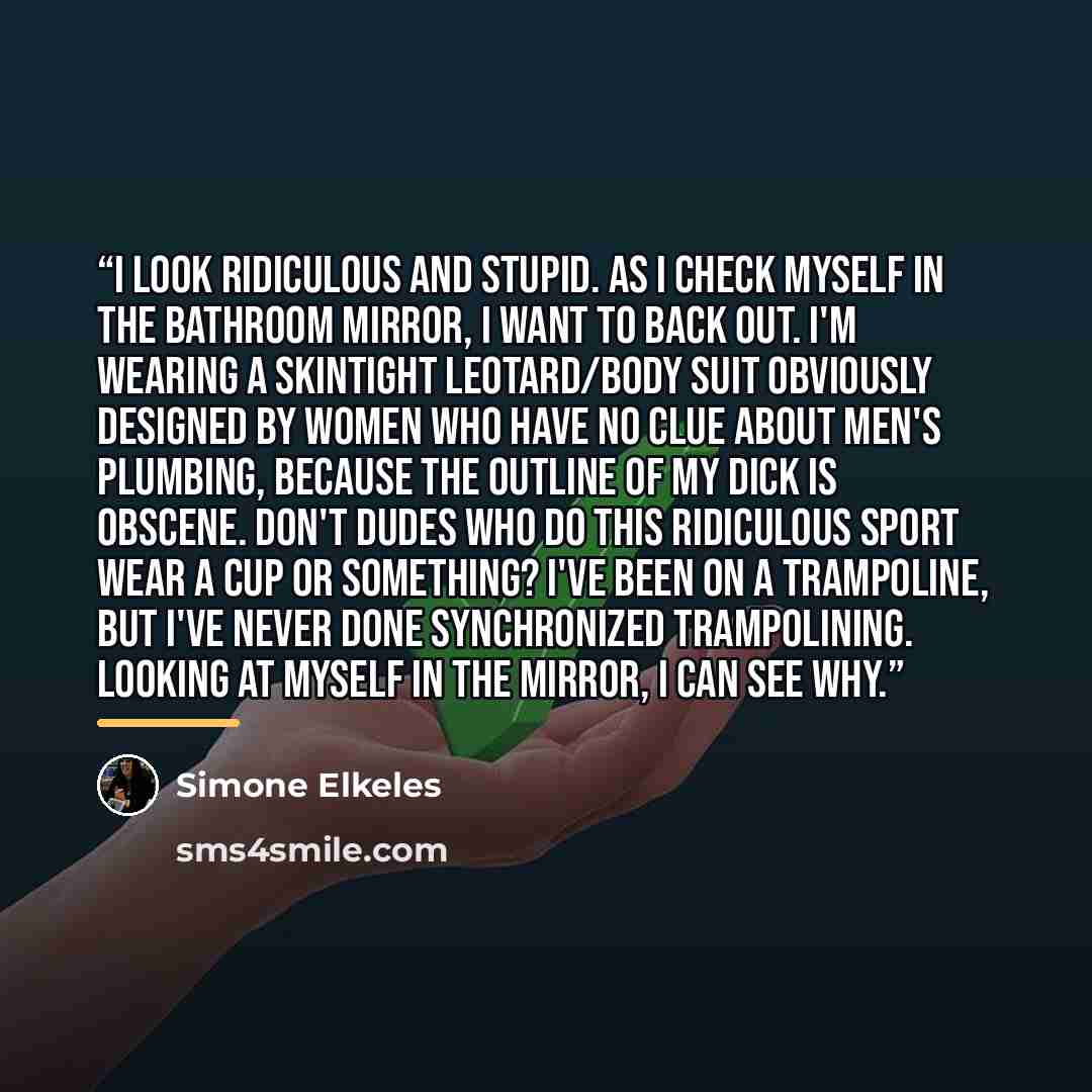 “I look ridiculous and stupid. As I check myself in the bathroom mirror, I want to back out. I'm wearing a skintight leotard/body suit obviously designed by women who have no clue about men's plumbing, because the outline of my dick is obscene. Don't dudes who do this ridiculous sport wear a cup or…” quote by Simone Elkeles