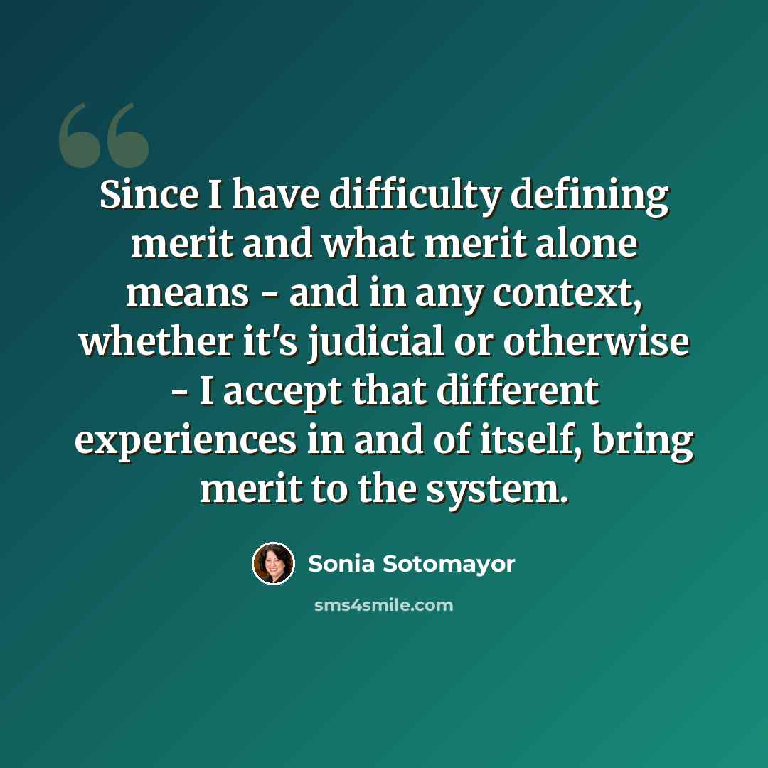 “Since I have difficulty defining merit and what merit alone means - and in any context, whether it's judicial or otherwise - I accept that different experiences in and of itself, bring merit to the system.” quote by Sonia Sotomayor