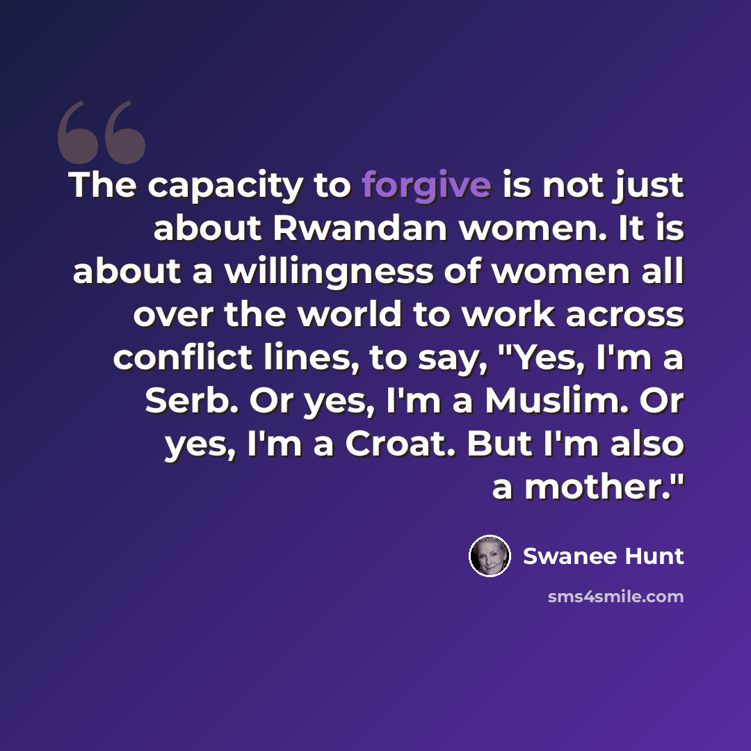 “The capacity to forgive is not just about Rwandan women. It is about a willingness of women all over the world to work across conflict lines, to say, "Yes, I'm a Serb. Or yes, I'm a Muslim. Or yes, I'm a Croat. But I'm also a mother."” quote by Swanee Hunt