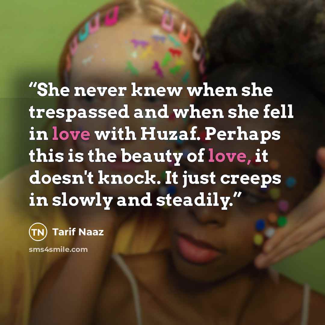 “She never knew when she trespassed and when she fell in love with Huzaf. Perhaps this is the beauty of love, it doesn't knock. It just creeps in slowly and steadily.” quote by Tarif Naaz