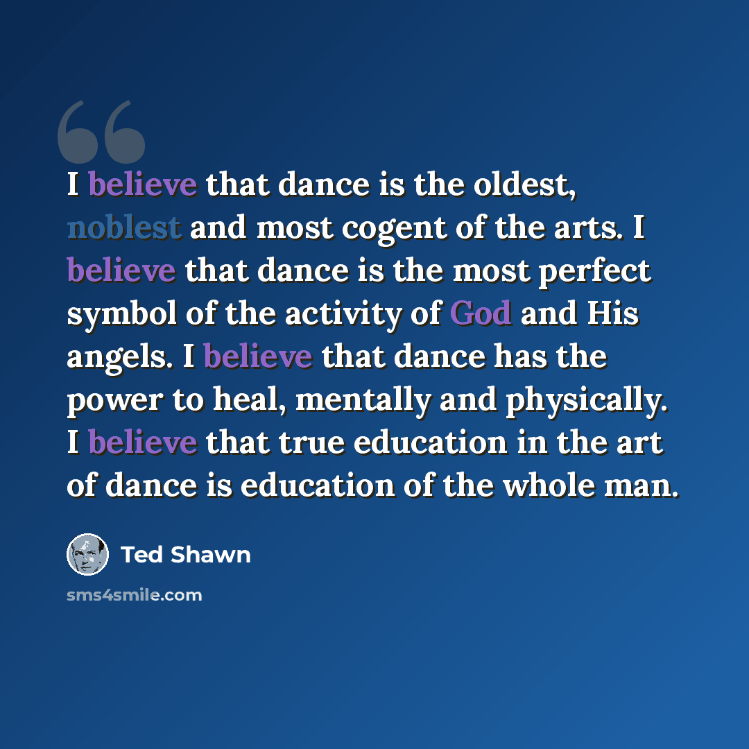 “I believe that dance is the oldest, noblest and most cogent of the arts. I believe that dance is the most perfect symbol of the activity of God and His angels. I believe that dance has the power to heal, mentally and physically. I believe that true education in the art of dance is education of the…” quote by Ted Shawn
