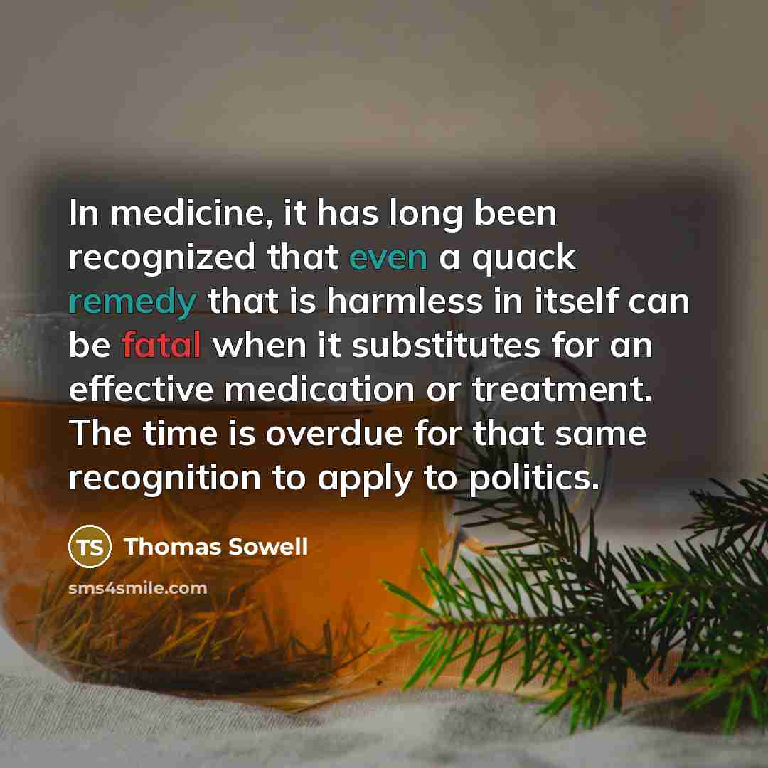 “In medicine, it has long been recognized that even a quack remedy that is harmless in itself can be fatal when it substitutes for an effective medication or treatment. The time is overdue for that same recognition to apply to politics.” quote by Thomas Sowell