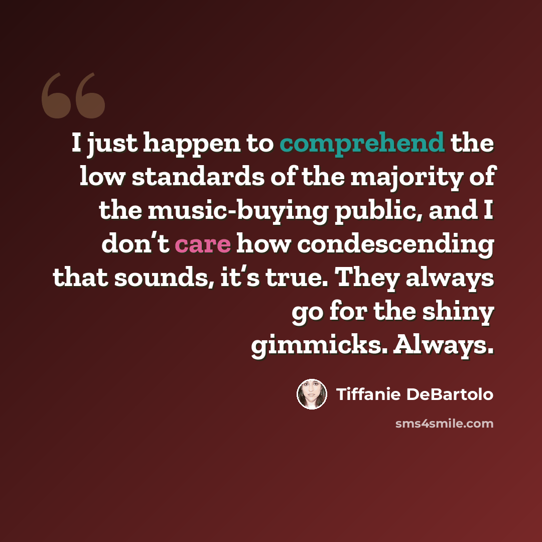 “I just happen to comprehend the low standards of the majority of the music-buying public, and I don’t care how condescending that sounds, it’s true. They always go for the shiny gimmicks. Always.” quote by Tiffanie DeBartolo