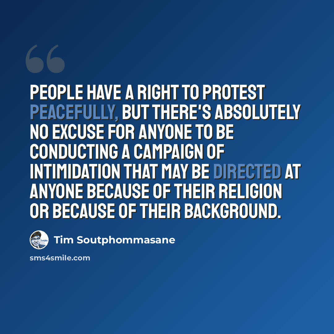 “People have a right to protest peacefully, but there's absolutely no excuse for anyone to be conducting a campaign of intimidation that may be directed at anyone because of their religion or because of their background.” quote by Tim Soutphommasane
