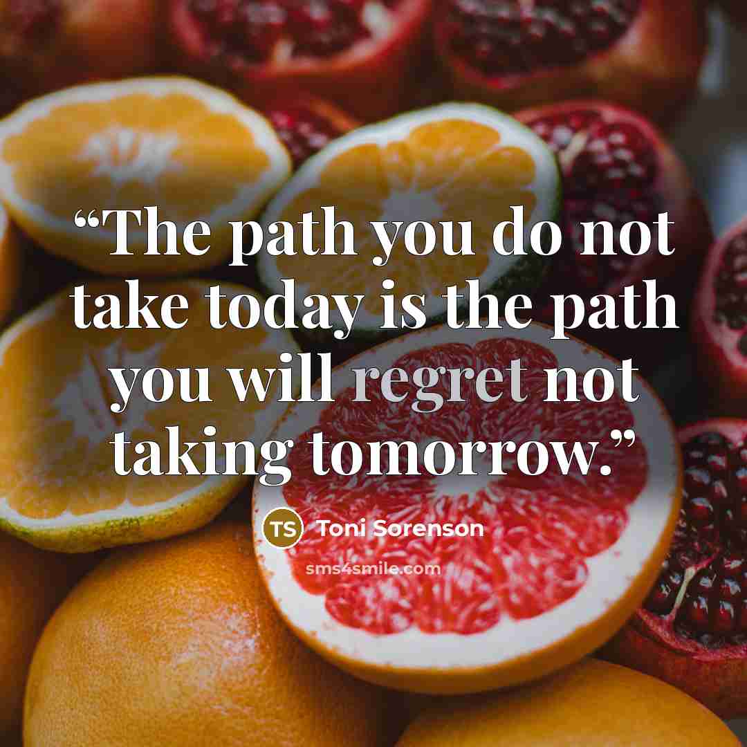 “The path you do not take today is the path you will regret not taking tomorrow.” quote by Toni Sorenson