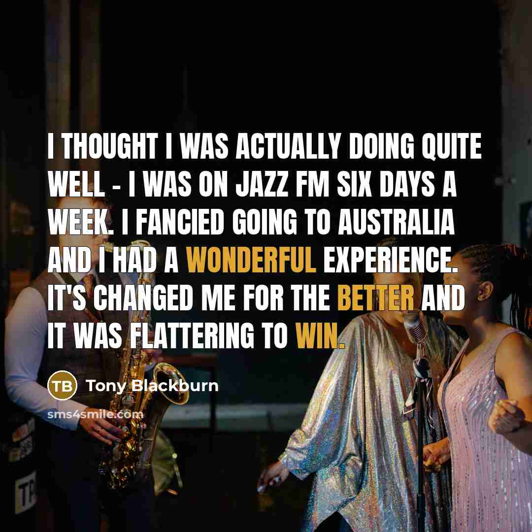 “I thought I was actually doing quite well - I was on Jazz FM six days a week. I fancied going to Australia and I had a wonderful experience. It's changed me for the better and it was flattering to win.” quote by Tony Blackburn
