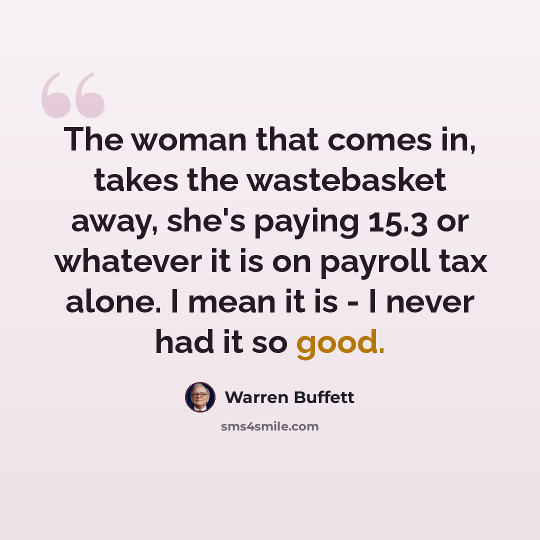 “The woman that comes in, takes the wastebasket away, she's paying 15.3 or whatever it is on payroll tax alone. I mean it is - I never had it so good.” quote by Warren Buffett