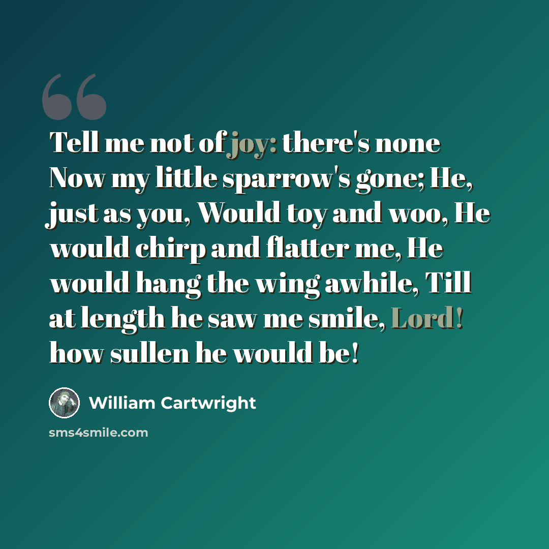 “Tell me not of joy: there's none Now my little sparrow's gone; He, just as you, Would toy and woo, He would chirp and flatter me, He would hang the wing awhile, Till at length he saw me smile, Lord! how sullen he would be!” quote by William Cartwright