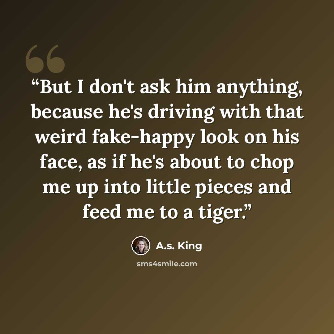 “But I don't ask him anything, because he's driving with that weird fake-happy look on his face, as if he's about to chop me up into little pieces and feed me to a tiger.” quote by A.S. King