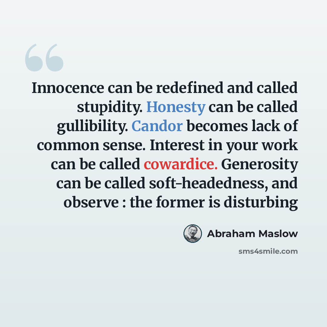 “Innocence can be redefined and called stupidity. Honesty can be called gullibility. Candor becomes lack of common sense. Interest in your work can be called cowardice. Generosity can be called soft-headedness, and observe : the former is disturbing” quote by Abraham Maslow