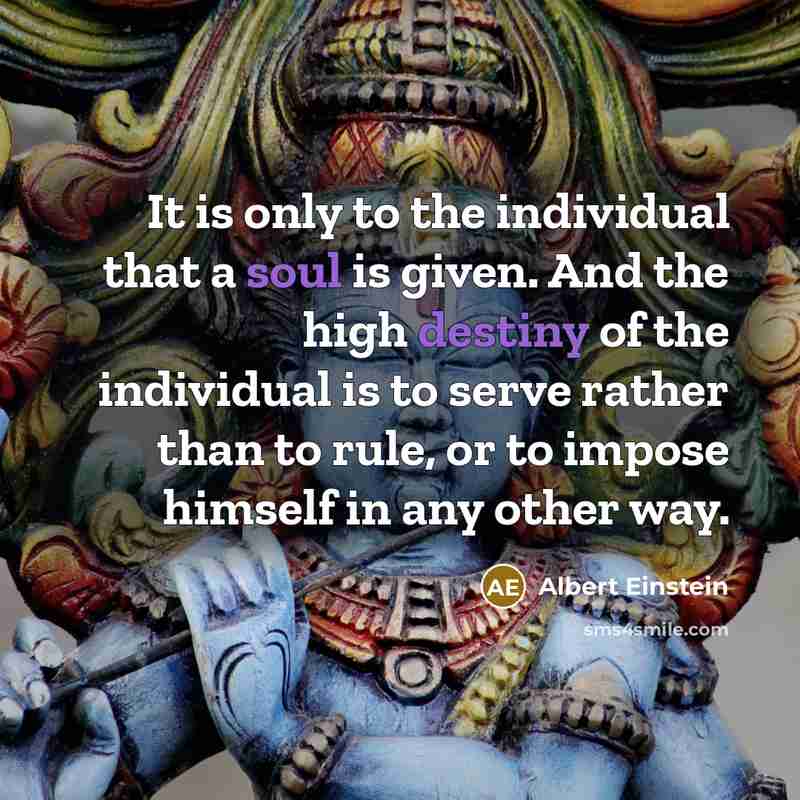 “It is only to the individual that a soul is given. And the high destiny of the individual is to serve rather than to rule, or to impose himself in any other way.” quote by Albert Einstein
