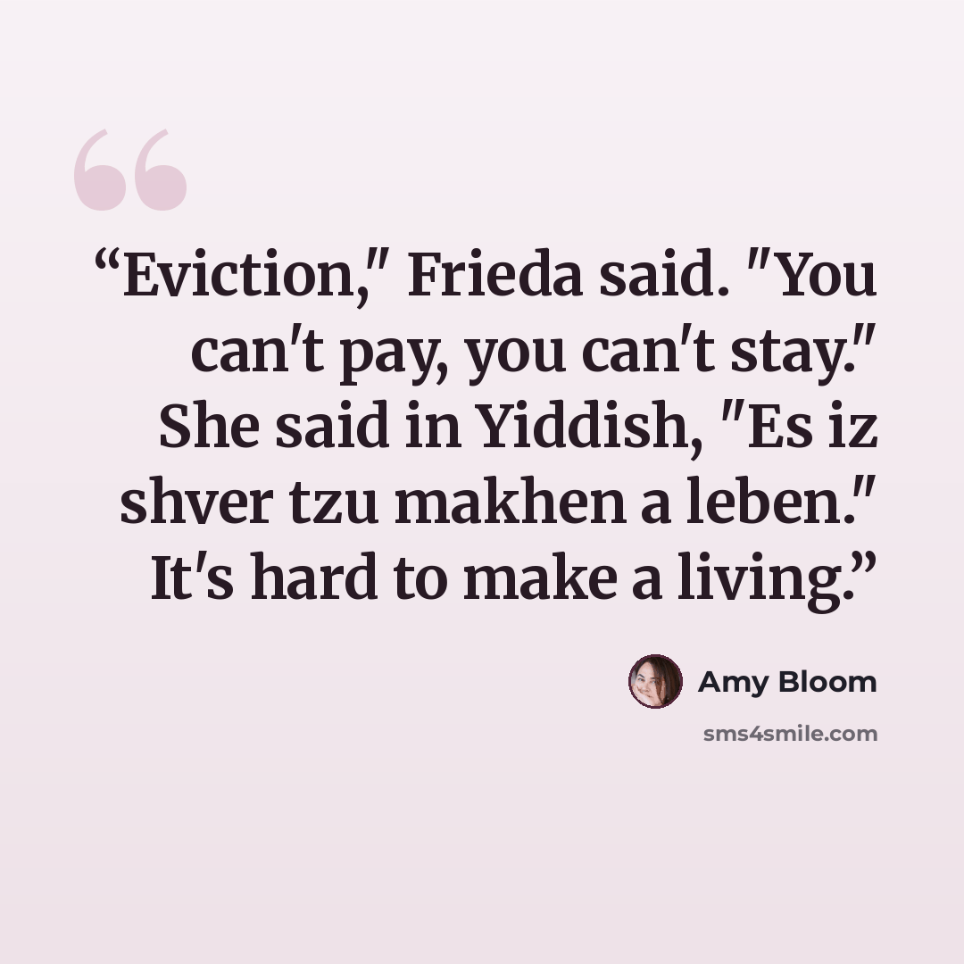 “Eviction," Frieda said. "You can't pay, you can't stay." She said in Yiddish, "Es iz shver tzu makhen a leben." It's hard to make a living.” quote by Amy Bloom