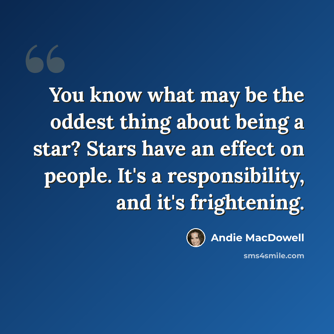“You know what may be the oddest thing about being a star? Stars have an effect on people. It's a responsibility, and it's frightening.” quote by Andie MacDowell