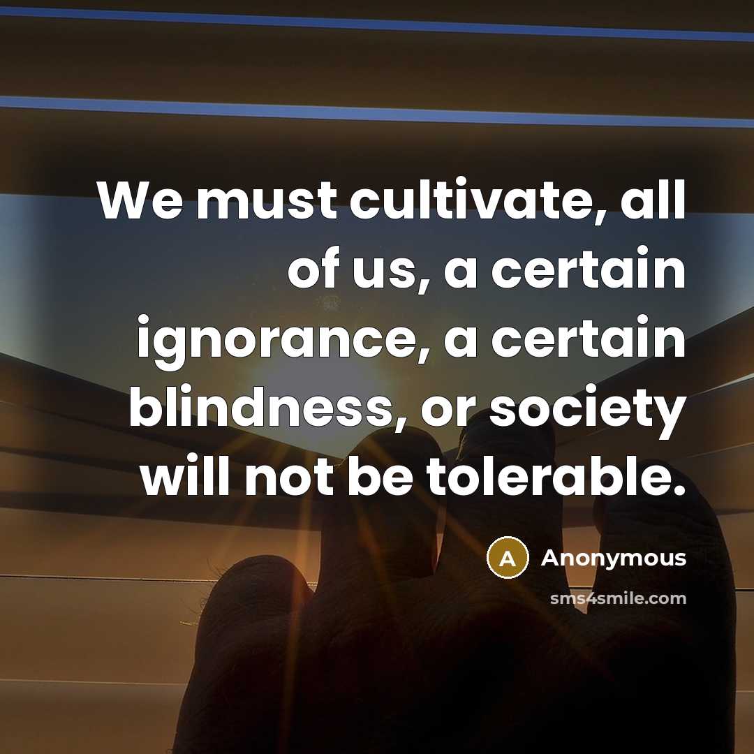 “We must cultivate, all of us, a certain ignorance, a certain blindness, or society will not be tolerable.” quote by Anonymous