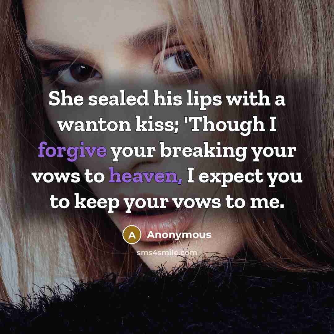 “She sealed his lips with a wanton kiss; 'Though I forgive your breaking your vows to heaven, I expect you to keep your vows to me.” quote by Anonymous