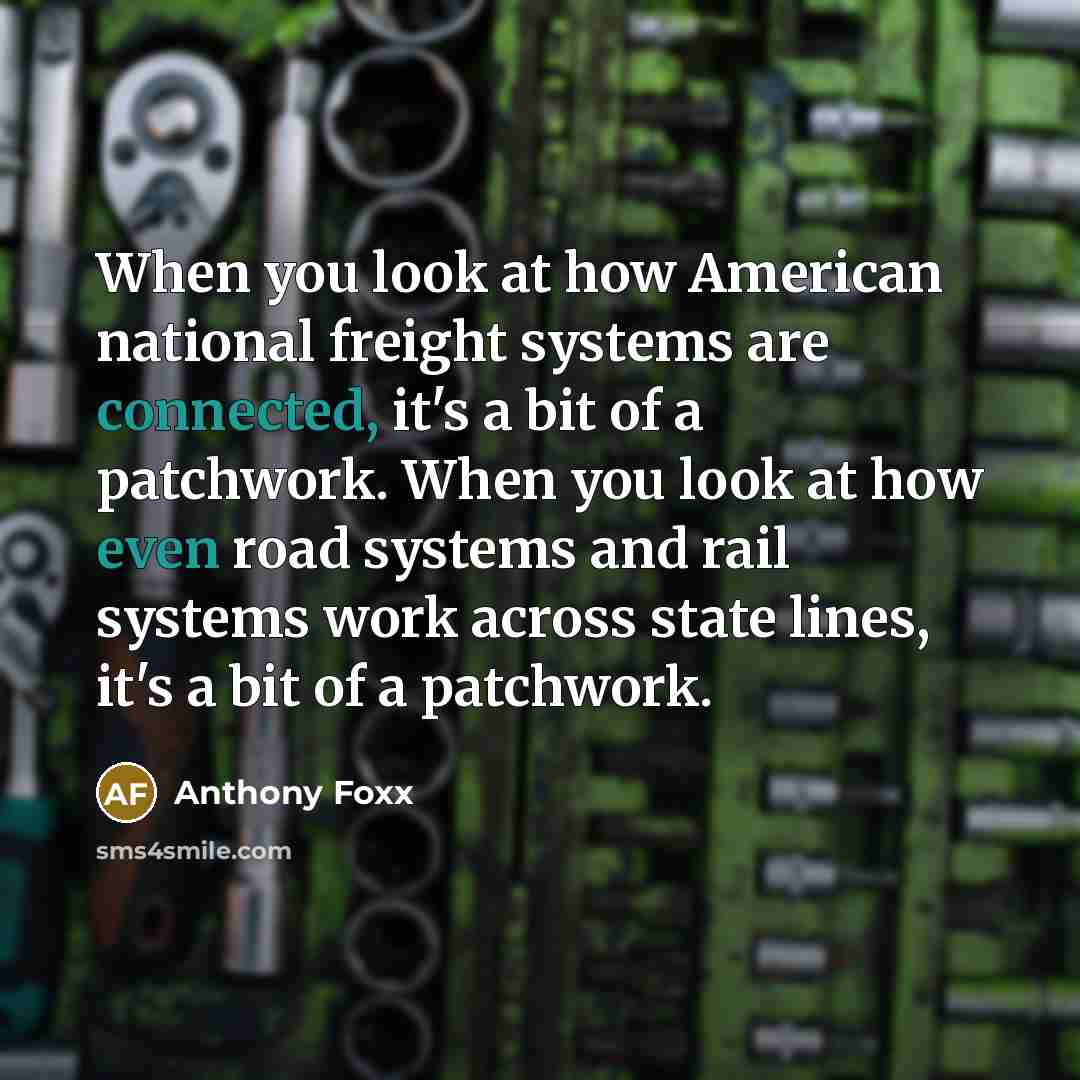 “When you look at how American national freight systems are connected, it's a bit of a patchwork. When you look at how even road systems and rail systems work across state lines, it's a bit of a patchwork.” quote by Anthony Foxx